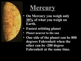 Mercury
• On Mercury you weigh only
38% of what you weigh on
Earth.
• Fastest orbiting planet
• Planet nearest to the sun
• One side of the planet can be 800
degrees Fahrenheit when the
other can be -280 degree
Fahrenheit at the same time.
 