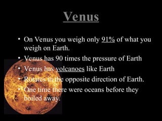 Venus
• On Venus you weigh only 91% of what you
weigh on Earth.
• Venus has 90 times the pressure of Earth
• Venus has volcanoes like Earth
• Rotates in the opposite direction of Earth.
• One time there were oceans before they
boiled away.
 