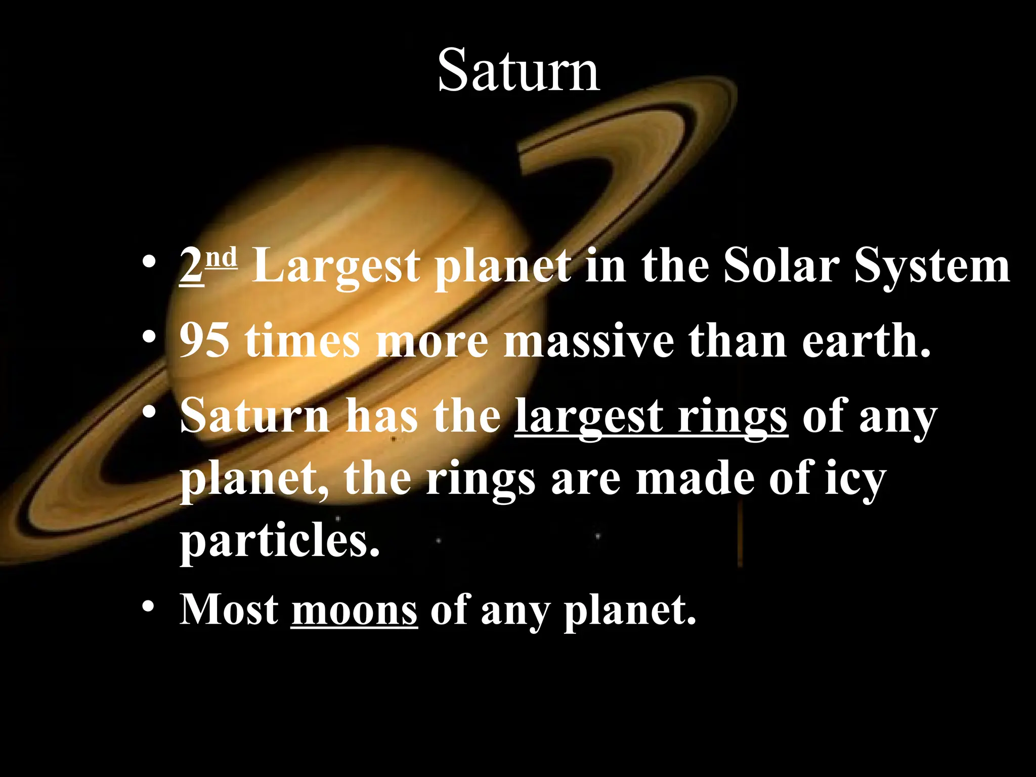 Saturn
• 2nd
Largest planet in the Solar System
• 95 times more massive than earth.
• Saturn has the largest rings of any
planet, the rings are made of icy
particles.
• Most moons of any planet.
 
