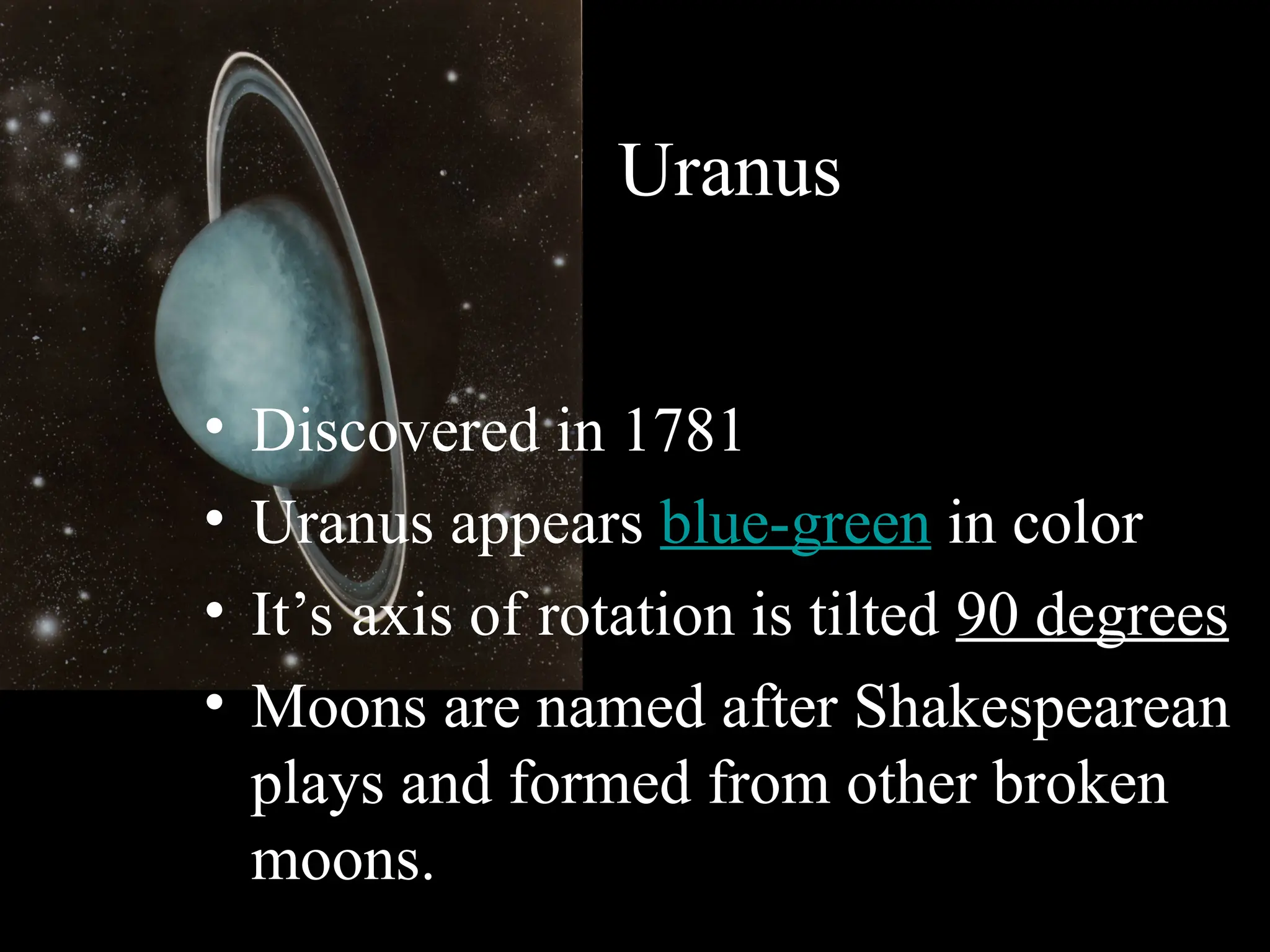 Uranus
• Discovered in 1781
• Uranus appears blue-green in color
• It’s axis of rotation is tilted 90 degrees
• Moons are named after Shakespearean
plays and formed from other broken
moons.
 