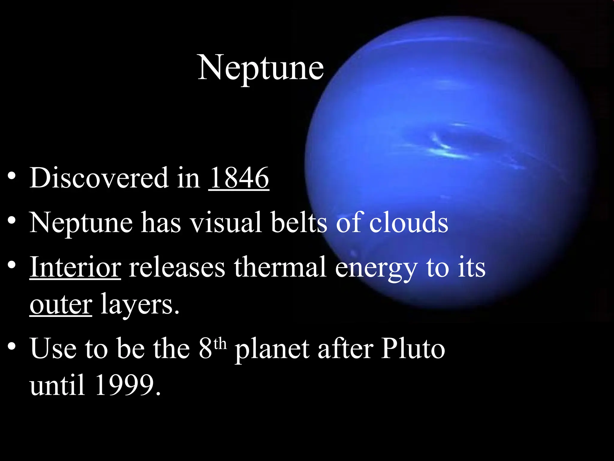 Neptune
• Discovered in 1846
• Neptune has visual belts of clouds
• Interior releases thermal energy to its
outer layers.
• Use to be the 8th
planet after Pluto
until 1999.
 