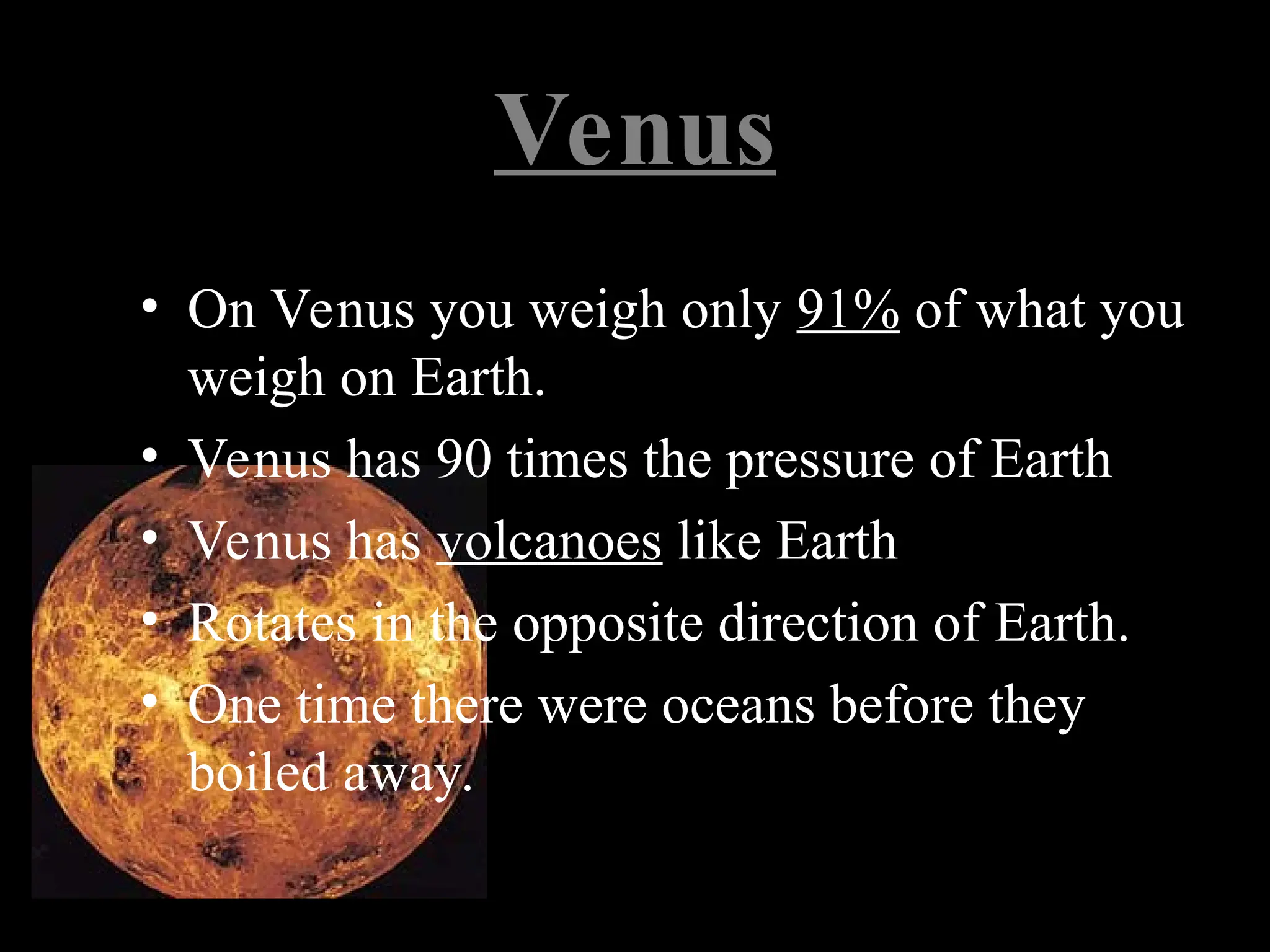 Venus
• On Venus you weigh only 91% of what you
weigh on Earth.
• Venus has 90 times the pressure of Earth
• Venus has volcanoes like Earth
• Rotates in the opposite direction of Earth.
• One time there were oceans before they
boiled away.
 