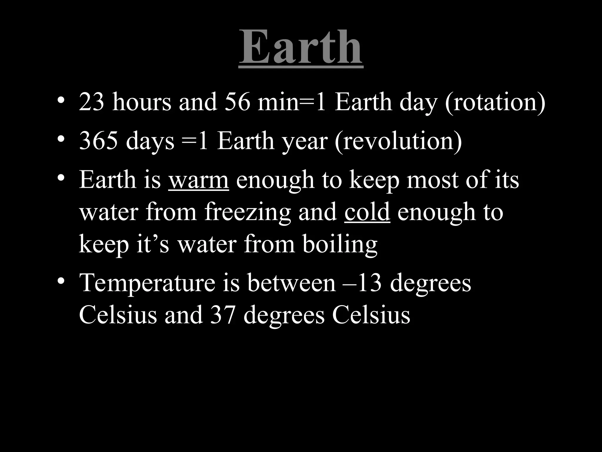 Earth
• 23 hours and 56 min=1 Earth day (rotation)
• 365 days =1 Earth year (revolution)
• Earth is warm enough to keep most of its
water from freezing and cold enough to
keep it’s water from boiling
• Temperature is between –13 degrees
Celsius and 37 degrees Celsius
 