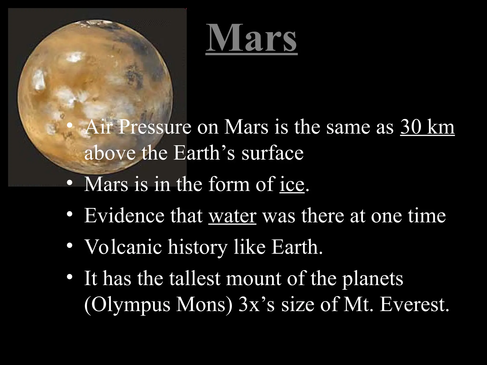 Mars
• Air Pressure on Mars is the same as 30 km
above the Earth’s surface
• Mars is in the form of ice.
• Evidence that water was there at one time
• Volcanic history like Earth.
• It has the tallest mount of the planets
(Olympus Mons) 3x’s size of Mt. Everest.
 