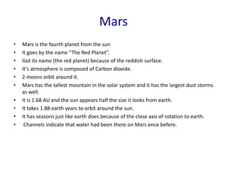 Mars
• Mars is the fourth planet from the sun
• It goes by the name “The Red Planet”.
• Got its name (the red planet) because of the reddish surface.
• It's atmosphere is composed of Carbon dioxide.
• 2 moons orbit around it.
• Mars has the tallest mountain in the solar system and it has the largest dust storms
as well.
• It is 1.68 AU and the sun appears half the size it looks from earth.
• It takes 1.88 earth years to orbit around the sun.
• It has seasons just like earth does because of the close axis of rotation to earth.
• Channels indicate that water had been there on Mars once before.
 