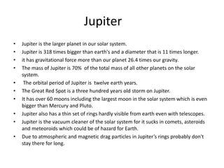 Jupiter
• Jupiter is the larger planet in our solar system.
• Jupiter is 318 times bigger than earth's and a diameter that is 11 times longer.
• it has gravitational force more than our planet 26.4 times our gravity.
• The mass of Jupiter is 70% of the total mass of all other planets on the solar
system.
• The orbital period of Jupiter is twelve earth years.
• The Great Red Spot is a three hundred years old storm on Jupiter.
• It has over 60 moons including the largest moon in the solar system which is even
bigger than Mercury and Pluto.
• Jupiter also has a thin set of rings hardly visible from earth even with telescopes.
• Jupiter is the vacuum cleaner of the solar system for it sucks in comets, asteroids
and meteoroids which could be of hazard for Earth.
• Due to atmospheric and magnetic drag particles in Jupiter’s rings probably don't
stay there for long.
 