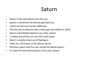 Saturn
• Saturn is the sixth planet from the sun.
• Saturn is named for the Roman god Saturnus.
• Saturn can be seen by the naked eye.
• The first one to observe with a telescope was Galileo in 1610.
• Saturn is the flattest planet in our solar system.
• It orbits around the sun one 29.4 earth years.
• Saturn is mostly made out of hydrogen.
• There are 150 moons in the planet Saturn.
• Only four space craft has ever visited the planet Saturn.
• It is also the least dense planet in the solar system.
 