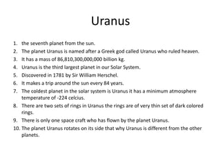 Uranus
1. the seventh planet from the sun.
2. The planet Uranus is named after a Greek god called Uranus who ruled heaven.
3. It has a mass of 86,810,300,000,000 billion kg.
4. Uranus is the third largest planet in our Solar System.
5. Discovered in 1781 by Sir William Herschel.
6. It makes a trip around the sun every 84 years.
7. The coldest planet in the solar system is Uranus it has a minimum atmosphere
temperature of -224 celcius.
8. There are two sets of rings in Uranus the rings are of very thin set of dark colored
rings.
9. There is only one space craft who has flown by the planet Uranus.
10. The planet Uranus rotates on its side that why Uranus is different from the other
planets.
 