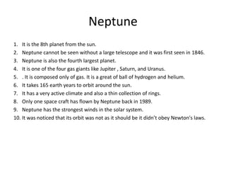 Neptune
1. It is the 8th planet from the sun.
2. Neptune cannot be seen without a large telescope and it was first seen in 1846.
3. Neptune is also the fourth largest planet.
4. It is one of the four gas giants like Jupiter , Saturn, and Uranus.
5. . It is composed only of gas. It is a great of ball of hydrogen and helium.
6. It takes 165 earth years to orbit around the sun.
7. It has a very active climate and also a thin collection of rings.
8. Only one space craft has flown by Neptune back in 1989.
9. Neptune has the strongest winds in the solar system.
10. It was noticed that its orbit was not as it should be it didn’t obey Newton's laws.
 