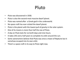 Pluto
• Pluto was discovered in 1930.
• Pluto is also the second most massive dwarf planet.
• Pluto was named after a Greek god in the underworld.
• No space craft has ever visited the dwarf planet.
• Pluto is the planet with the lowest pull of gravity in the solar system.
• One of its moons is more than half the size of Pluto.
• A day on Pluto lasts for six Earth days and nine hours.
• It takes 243 and a half years to complete its orbit around the sun.
• Some astronomers believe that Pluto was once a moon of Neptune but it
somehow escaped into its own orbit.
• There's a space craft in its way to Pluto right now.
 