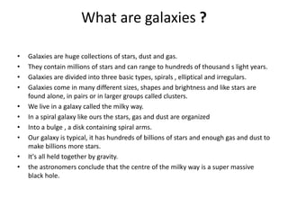 What are galaxies ?
• Galaxies are huge collections of stars, dust and gas.
• They contain millions of stars and can range to hundreds of thousand s light years.
• Galaxies are divided into three basic types, spirals , elliptical and irregulars.
• Galaxies come in many different sizes, shapes and brightness and like stars are
found alone, in pairs or in larger groups called clusters.
• We live in a galaxy called the milky way.
• In a spiral galaxy like ours the stars, gas and dust are organized
• Into a bulge , a disk containing spiral arms.
• Our galaxy is typical, it has hundreds of billions of stars and enough gas and dust to
make billions more stars.
• It's all held together by gravity.
• the astronomers conclude that the centre of the milky way is a super massive
black hole.
 