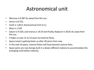 Astronomical unit
• Mercury is 0.387 Au away from the sun.
• Venus is 0.723,
• Earth is 1.00 (1 Astronomical Unit A.U.)
• Mars is 1.524
• Saturn is 9.529, and Uranus is 19.19 and finally, Neptune is 30.01 Au away from
the sun.
• It takes us now 11 to 15 years to travel to Pluto.
• Space travel is getting faster so after 20 years from now.
• In the next 10 years, science fiction will have become science facts.
• Space ports are now beings built in a dozen different nations to accommodate this
emerging multi billion industry.
 