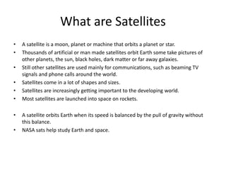 What are Satellites
• A satellite is a moon, planet or machine that orbits a planet or star.
• Thousands of artificial or man made satellites orbit Earth some take pictures of
other planets, the sun, black holes, dark matter or far away galaxies.
• Still other satellites are used mainly for communications, such as beaming TV
signals and phone calls around the world.
• Satellites come in a lot of shapes and sizes.
• Satellites are increasingly getting important to the developing world.
• Most satellites are launched into space on rockets.
• A satellite orbits Earth when its speed is balanced by the pull of gravity without
this balance.
• NASA sats help study Earth and space.
 