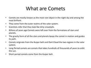 What are Comets
• Comets are mostly known as the most rare object in the night sky and among the
most brilliant.
• They come from the outer realms of the solar system.
• Scientists refer that they look like dirty snowballs.
• Billions of years ago Comets were left over from the formations of stars and
planets.
• The gravity form of all the stars and planets keeps the comet in motion and guides
its path.
• Comets originate from the Kuiper belt and Oort Cloud the two regions in the solar
system.
• Long Period comets are comets that takes hundreds of thousands of years to orbit
the sun.
• Short period comets come from the Kuiper belt.
 