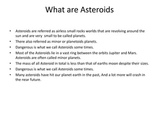 What are Asteroids
• Asteroids are referred as airless small rocks worlds that are revolving around the
sun and are very small to be called planets.
• There also referred as minor or planetoids planets.
• Dangerous is what we call Asteroids some times.
• Most of the Asteroids lie in a vast ring between the orbits Jupiter and Mars.
Asteroids are often called minor planets.
• The mass of all Asteroid in total is less than that of earths moon despite their sizes.
• Dangerous is what we call Asteroids some times.
• Many asteroids have hit our planet earth in the past, And a lot more will crash in
the near future.
 