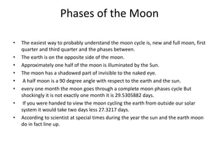 Phases of the Moon
• The easiest way to probably understand the moon cycle is, new and full moon, first
quarter and third quarter and the phases between.
• The earth is on the opposite side of the moon.
• Approximately one half of the moon is illuminated by the Sun.
• The moon has a shadowed part of invisible to the naked eye.
• A half moon is a 90 degree angle with respect to the earth and the sun.
• every one month the moon goes through a complete moon phases cycle But
shockingly it is not exactly one month it is 29.5305882 days.
• If you were handed to view the moon cycling the earth from outside our solar
system it would take two days less 27.3217 days.
• According to scientist at special times during the year the sun and the earth moon
do in fact line up.
 