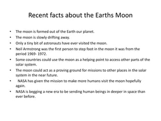 Recent facts about the Earths Moon
• The moon is formed out of the Earth our planet.
• The moon is slowly drifting away.
• Only a tiny bit of astronauts have ever visited the moon.
• Neil Armstrong was the first person to step foot in the moon it was from the
period 1969- 1972.
• Some countries could use the moon as a helping point to access other parts of the
solar system.
• The moon could act as a proving ground for missions to other places in the solar
system in the near future.
• NASA has given the mission to make more humans visit the moon hopefully
again.
• NASA is begging a new era to be sending human beings in deeper in space than
ever before.
 