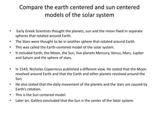 Compare the earth centered and sun centered
models of the solar system
• Early Greek Scientists thought the planets, sun and the moon fixed in separate
spheres that rotated around Earth.
• The Stars were thought to be in another sphere that rotated around Earth.
• This was called the Earth-centered model of the solar system.
• It included Earth, the Moon, the Sun, five planets Mercury, Venus, Mars, Jupiter
and Saturn and the sphere of stars.
• In 1543, Nicholas Copernicus published a different view. He stated that the Moon
revolved around Earth and that the Earth and other planets revolved around the
Sun.
• He also stated that the daily movement of the planets and the stars are caused by
Earth’s rotation.
• This is the Sun centered model.
• Later on, Galileo concluded that the Sun is the center of the Solar system.
 