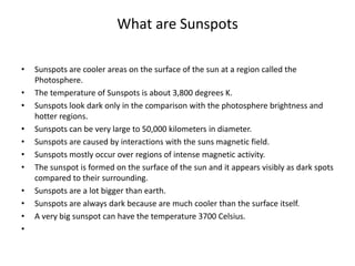 What are Sunspots
• Sunspots are cooler areas on the surface of the sun at a region called the
Photosphere.
• The temperature of Sunspots is about 3,800 degrees K.
• Sunspots look dark only in the comparison with the photosphere brightness and
hotter regions.
• Sunspots can be very large to 50,000 kilometers in diameter.
• Sunspots are caused by interactions with the suns magnetic field.
• Sunspots mostly occur over regions of intense magnetic activity.
• The sunspot is formed on the surface of the sun and it appears visibly as dark spots
compared to their surrounding.
• Sunspots are a lot bigger than earth.
• Sunspots are always dark because are much cooler than the surface itself.
• A very big sunspot can have the temperature 3700 Celsius.
•
 