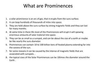 What are Prominences
1. a solar prominence is an arc of gas, that it erupts from the suns surface.
2. It can loop hundreds of thousands of miles into space.
3. They are held above the suns surface by strong magnetic fields and they can last
for many months.
4. At some time in there life most of the Prominences will erupt it will spewing
enormous amounts of solar material into space.
5. They can be as small as a sunspot, and can be about the size of a earth or maybe
be like nearly the suns diameter.
6. Prominences can contain 10 to 100 billion tons of heated plasma extending far into
the corona of the sun.
7. for some reasons it can be caused by the intense of magnetic fields that are
associated with sunspots. .
8. the typical sizes of the Solar Prominences can be 10times the diameter around the
Earth .
 