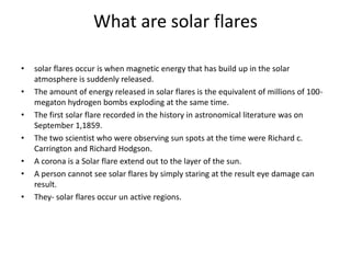 What are solar flares
• solar flares occur is when magnetic energy that has build up in the solar
atmosphere is suddenly released.
• The amount of energy released in solar flares is the equivalent of millions of 100-
megaton hydrogen bombs exploding at the same time.
• The first solar flare recorded in the history in astronomical literature was on
September 1,1859.
• The two scientist who were observing sun spots at the time were Richard c.
Carrington and Richard Hodgson.
• A corona is a Solar flare extend out to the layer of the sun.
• A person cannot see solar flares by simply staring at the result eye damage can
result.
• They- solar flares occur un active regions.
 