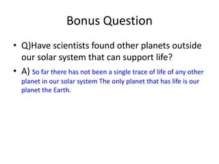 Bonus Question
• Q)Have scientists found other planets outside
our solar system that can support life?
• A) So far there has not been a single trace of life of any other
planet in our solar system The only planet that has life is our
planet the Earth.
 