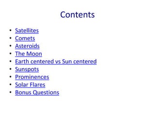 Contents
• Satellites
• Comets
• Asteroids
• The Moon
• Earth centered vs Sun centered
• Sunspots
• Prominences
• Solar Flares
• Bonus Questions
 