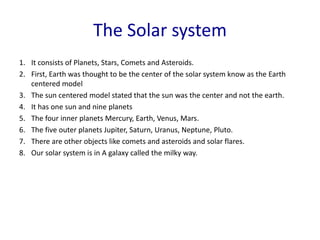 The Solar system
1. It consists of Planets, Stars, Comets and Asteroids.
2. First, Earth was thought to be the center of the solar system know as the Earth
centered model
3. The sun centered model stated that the sun was the center and not the earth.
4. It has one sun and nine planets
5. The four inner planets Mercury, Earth, Venus, Mars.
6. The five outer planets Jupiter, Saturn, Uranus, Neptune, Pluto.
7. There are other objects like comets and asteroids and solar flares.
8. Our solar system is in A galaxy called the milky way.
 