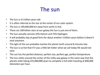 The sun
• The Sun is 4.5 billion years old.
• It is often referred as the star at the center of our solar system.
• The Sun is 149,600,000 km away from earth (1 AU).
• There are 100 billion stars at our galaxy the Sun is just one of them.
• The Sun actually consists 25% Helium and 75% Hydrogen.
• It will probably stay at good form for about another 5 billion years before it doesn’t
exist anymore.
• The light of the sun probably reaches the planet earth around 8 minutes late.
• The Sun is so hot that if it was a little bit hotter what we call today life would not
exist
• The sun has the perfect distance, perfect size, perfect age, perfect temperature.
• The Sun orbits around the center of the milky way galaxy in the same way that the
planets orbit taking 225,000,000 years to complete a full orbit traveling at 800,000
kilometers per hour.
 