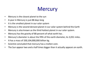 Mercury
• Mercury is the closest planet to the sun
• A year in Mercury is just 88 days long
• It is the smallest planet in our solar system
• Mercury is the second densest planet in our solar system behind the Earth
• Mercury is also known as the third hottest planet in our solar system.
• Mercury has the gravity of 88 percent of what earth has .
• Mercury’s diameter is about the fifth of the earth diameter, its 3,031 miles.
• It has a mass of 330,104,000,000 billion kg.
• Scientist concluded that mercury has a molten core.
• The Sun appear two and a half times bigger than it actually appears on earth.
 