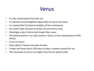 Venus
• It is the second planet from the sun.
• It is also the second brightest object after of course the moon
• It is named after the Roman Goddess of love and beauty.
• the earths sister because of similar size and similar mass.
• Shockingly a day In Venus lasts longer than a year.
• The hottest planet in our solar system is Venus, It has a temperature of 426
Celsius.
• It has no moons.
• Venus doesn’t feature any type of water.
• It takes the Planet Venus 224 days to make a rotation around the sun.
• The mountains on Venus are higher than the our planet earth.
 