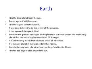 Earth
• It is the third planet from the sun .
• Earth’s age is 4.54 billion years.
• It is the largest terrestrial planet.
• It was once believed to be the center of the universe.
• It has a powerful magnetic field.
• Earth has the greatest density of all the planets in our solar system and its the only
planet that has an atmosphere consist of 21 % oxygen.
• It is the the only planet that has liquid water on its surface.
• It is the only planet in the solar system that has life.
• Earth is the only inner planet to have one large Satellite(the Moon).
• It takes 365 days to orbit around the sun.
 