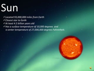 Sun
Located 93,000,000 miles from Earth
Closest star to Earth
At least 4.5 billion years old
Has a surface temperature of 10,000 degrees and
 a center temperature of 27,000,000 degrees Fahrenheit.
 