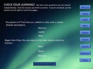 CHECK YOUR LEARNING!                    See how many questions you can answer
independently. Click the answer you think is correct. If you’re stumped, use the
buttons on the right to revisit the pages.




 This planet is 4th from the sun, reddish in color, with a carbon
 Dioxide atmosphere .
                                     Mercury
                                        Jupiter
                                        Mars
Bigger than Pluto, the only object in the Solar System visited by
humans.
                                     Mars

                                        Moon
                                        Mercury


                                    Ask me some more!!!
 