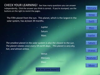 CHECK YOUR LEARNING!                    See how many questions you can answer
independently. Click the answer you think is correct. If you’re stumped, use the
buttons on the right to revisit the pages.


  The Fifth planet from the sun. This planet, which is the largest in the
  solar system, has at least 39 months.

                                        Jupiter
                                        Saturn
                                        Mars

 The smallest planet in the solar system is also the closest to the sun.
 The planet rotates once every 59 earth days. This planet is very dry,
 hot, and almost airless.
                                        Venus
                                        Mercury
                                        Mars


                                    Ask me some more!!!
 