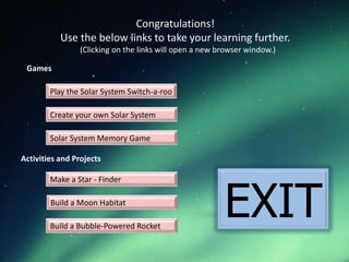 Congratulations!
           Use the below links to take your learning further.
                (Clicking on the links will open a new browser window.)

 Games

        Play the Solar System Switch-a-roo

        Create your own Solar System

        Solar System Memory Game

Activities and Projects




                                                        EXIT
        Make a Star - Finder

        Build a Moon Habitat

        Build a Bubble-Powered Rocket
 