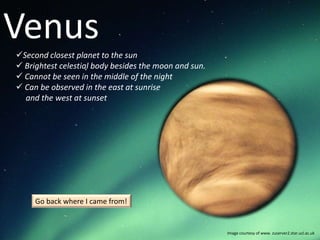 Venus
Second closest planet to the sun
 Brightest celestial body besides the moon and sun.
 Cannot be seen in the middle of the night
 Can be observed in the east at sunrise
  and the west at sunset




     Go back where I came from!


                                                       Image courtesy of www. zuserver2.star.ucl.ac.uk
 