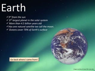 Earth
 3rd from the sun
  5th largest planet in the solar system
  More than 4.5 billion years old
 Has one natural satellite we call the moon.
  Oceans cover 70% of Earth’s surface




    Go back where I came from!


                                                Image courtesy of www.filer.case.edu
 