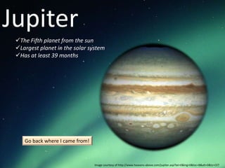 Jupiter
 The Fifth planet from the sun
 Largest planet in the solar system
 Has at least 39 months




    Go back where I came from!



                                 Image courtesy of http://www.heavens-above.com/jupiter.asp?lat=0&lng=0&loc=B&alt=0&tz=CET
 