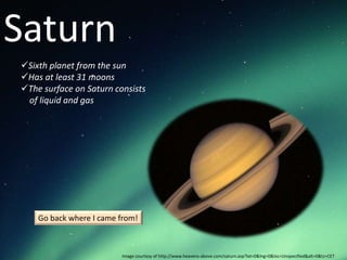 Saturn
Sixth planet from the sun
Has at least 31 moons
The surface on Saturn consists
 of liquid and gas




    Go back where I came from!



                         Image courtesy of http://www.heavens-above.com/saturn.asp?lat=0&lng=0&loc=Unspecified&alt=0&tz=CET
 