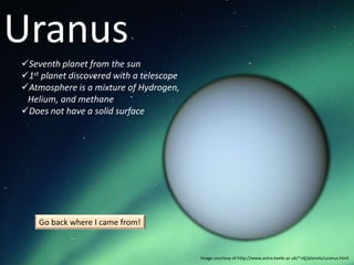 Uranus
Seventh planet from the sun
1st planet discovered with a telescope
Atmosphere is a mixture of Hydrogen,
 Helium, and methane
Does not have a solid surface




    Go back where I came from!


                                          Image courtesy of http://www.astro.keele.ac.uk/~rdj/planets/uranus.html
 