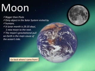 Moon
Bigger than Pluto
Only object in the Solar System visited by
humans.
A lunar month is 29.35 days,
  1 new moon to the next.
The moon’s gravitational pull
on Earth is the main cause of
the ocean’s tide.




      Go back where I came from!
 