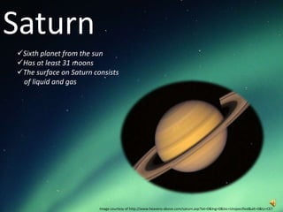 Saturn
Sixth planet from the sun
Has at least 31 moons
The surface on Saturn consists
 of liquid and gas




                         Image courtesy of http://www.heavens-above.com/saturn.asp?lat=0&lng=0&loc=Unspecified&alt=0&tz=CET
 