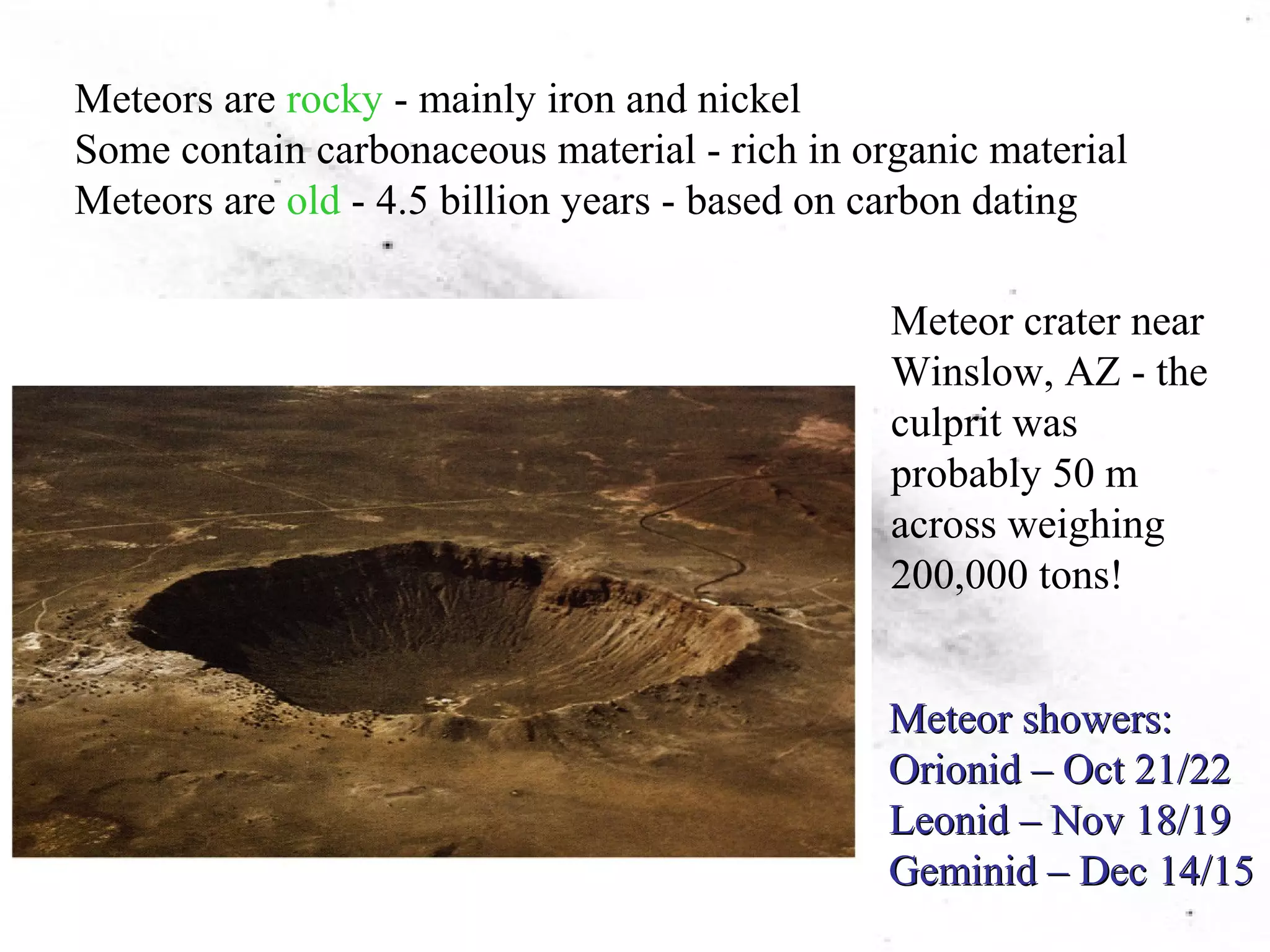 Meteors are rocky - mainly iron and nickel 
Some contain carbonaceous material - rich in organic material 
Meteors are old - 4.5 billion years - based on carbon dating 
Meteor crater near 
Winslow, AZ - the 
culprit was 
probably 50 m 
across weighing 
200,000 tons! 
Meteor showers: 
Orionid –– Oct 21/22 
Leonid –– Nov 18/19 
Geminid –– Dec 14/15 
 