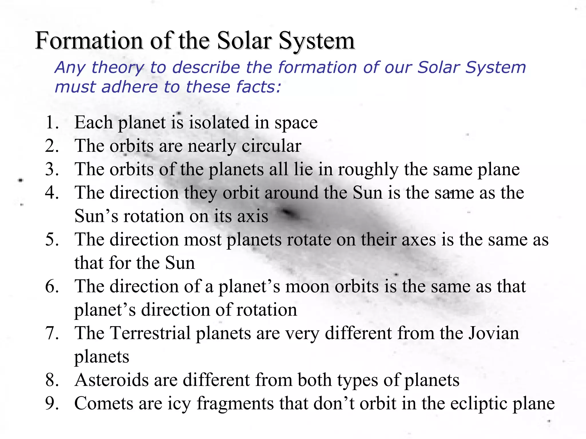 Formation of the Solar System 
Any theory to describe the formation of our Solar System 
must adhere to these facts: 
1. Each planet is isolated in space 
2. The orbits are nearly circular 
3. The orbits of the planets all lie in roughly the same plane 
4. The direction they orbit around the Sun is the same as the 
Sun’s rotation on its axis 
5. The direction most planets rotate on their axes is the same as 
that for the Sun 
6. The direction of a planet’s moon orbits is the same as that 
planet’s direction of rotation 
7. The Terrestrial planets are very different from the Jovian 
planets 
8. Asteroids are different from both types of planets 
9. Comets are icy fragments that don’t orbit in the ecliptic plane 
 