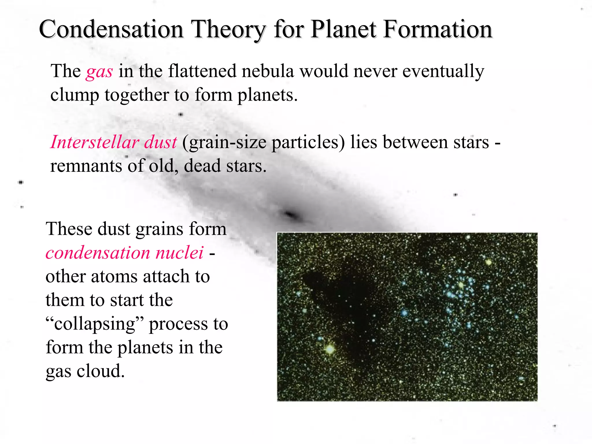 Condensation Theory for Planet Formation 
The gas in the flattened nebula would never eventually 
clump together to form planets. 
Interstellar dust (grain-size particles) lies between stars - 
remnants of old, dead stars. 
These dust grains form 
condensation nuclei - 
other atoms attach to 
them to start the 
“collapsing” process to 
form the planets in the 
gas cloud. 
 
