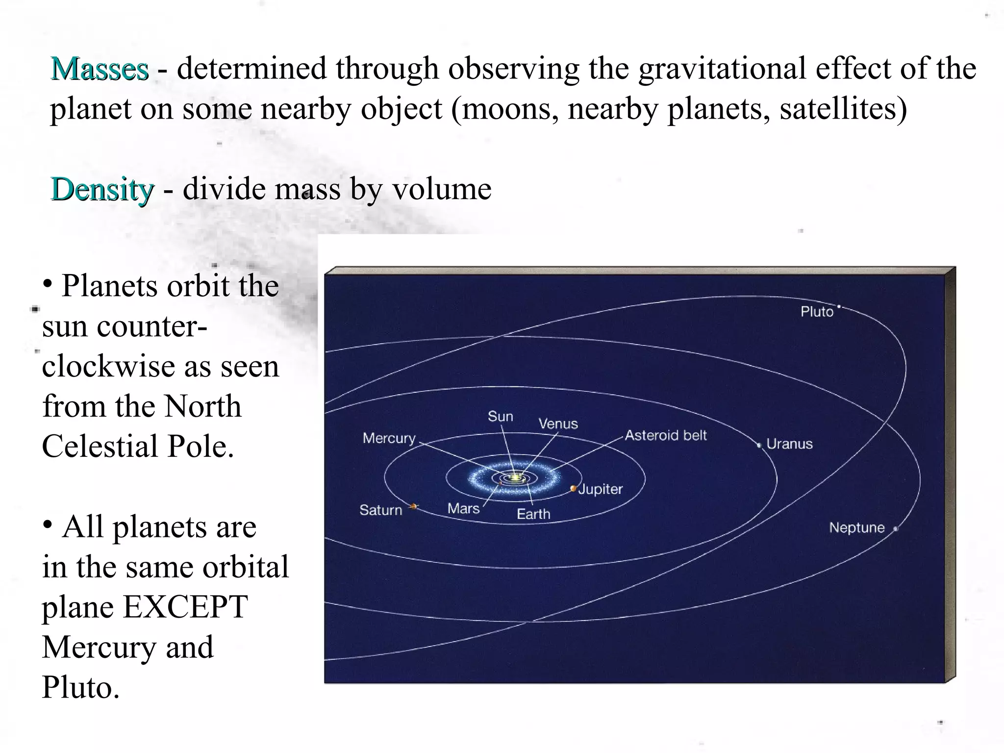 Masses - determined through observing the gravitational effect of the 
planet on some nearby object (moons, nearby planets, satellites) 
Density - divide mass by volume 
• Planets orbit the 
sun counter-clockwise 
as seen 
from the North 
Celestial Pole. 
• All planets are 
in the same orbital 
plane EXCEPT 
Mercury and 
Pluto. 
 