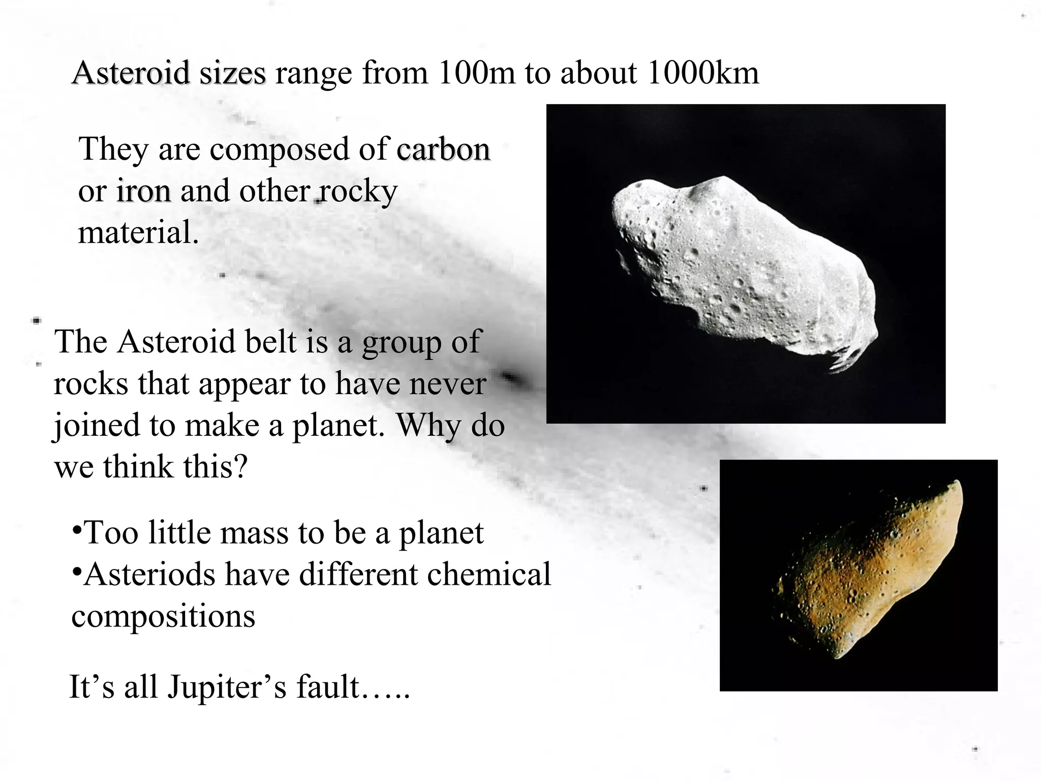 Asteroid sizes range from 100m to about 1000km 
They are composed of carbon 
or iron and other rocky 
material. 
The Asteroid belt is a group of 
rocks that appear to have never 
joined to make a planet. Why do 
we think this? 
•Too little mass to be a planet 
•Asteriods have different chemical 
compositions 
It’s all Jupiter’s fault….. 
 