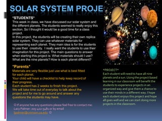 Solar System Project *STUDENTS* This week in class, we have discussed our solar system and the different planets. The students seemed to really enjoy this section. So I thought it would be a good time for a class project.  In this project, the students will be creating their own replica solar system. They can use whatever materials for representing each planet. They main idea is for the students to use their  creativity.  I really want the students to use their imagination for this project. The main questions to answer when starting this project is: What materials should I use? What are the nine planets? How is each planet different? *Parents*  Materials are very flexible just use what is best fitted for each planet. Your child will have a checklist to help keep record of their progress. Each student has 2 weeks to finish this project. We will take time out of everyday to talk about the project and for me to go around and answer any questions the students may have. *PROJECT* Each student will need to have all nine planets and a sun. Using the project based learning in our classroom will benefit the students to experience projects in an organized way and give them a chance to use their minds in a different way. I hope each student enjoys this project and hope all goes well and we can start doing more projects in the classroom.  If anyone has any questions please feel free to contact me: Lacy Palmer: 205-412-5481 or by email ljpalmer@crimson.ua.edu 