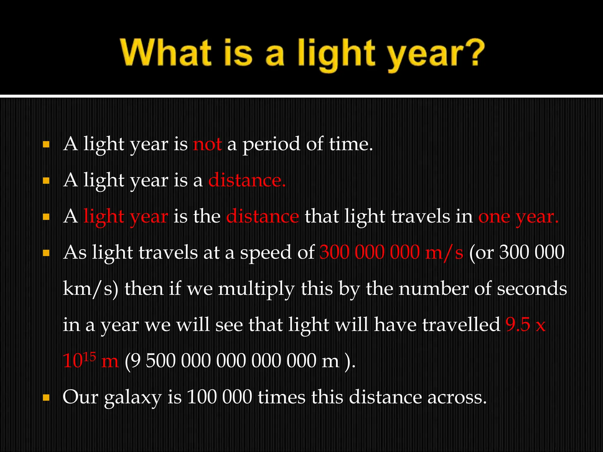  A light year is not a period of time.
 A light year is a distance.
 A light year is the distance that light travels in one year.
 As light travels at a speed of 300 000 000 m/s (or 300 000
km/s) then if we multiply this by the number of seconds
in a year we will see that light will have travelled 9.5 x
1015 m (9 500 000 000 000 000 m ).
 Our galaxy is 100 000 times this distance across.
 